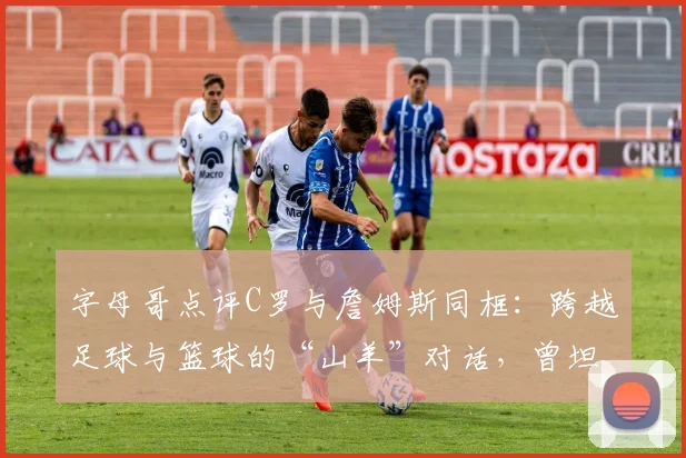字母哥点评C罗与詹姆斯同框：跨越足球与篮球的“山羊”对话，曾坦言是C罗球迷