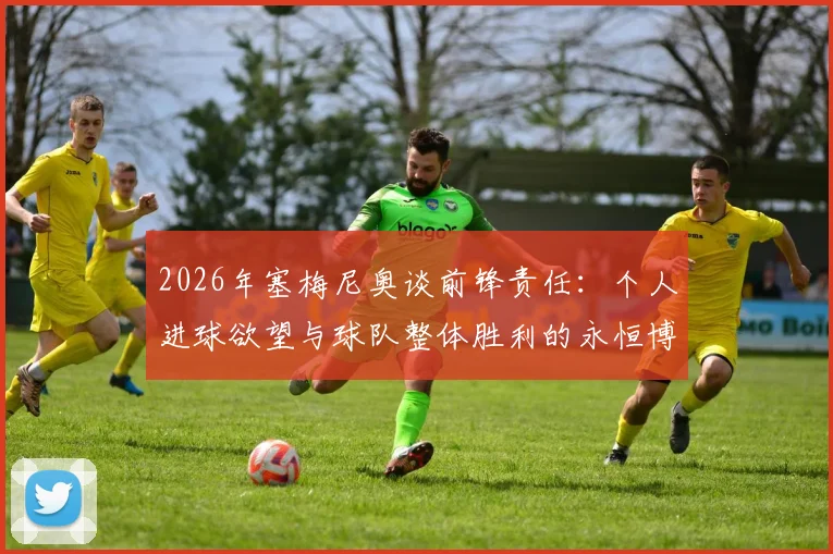 2026年塞梅尼奥谈前锋责任:个人进球欲望与球队整体胜利的永恒博弈