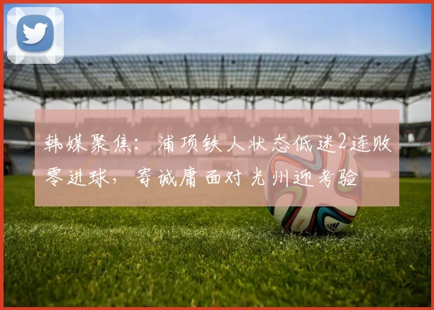 韩媒聚焦：浦项铁人状态低迷2连败零进球，寄诚庸面对光州迎考验