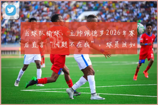 当球队输球，主帅佩德罗2026年赛后直言“问题不在我”，球员该如何承担与回应？