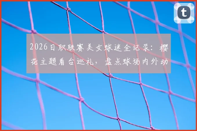2026日职联赛美女球迷全记录：樱花主题看台巡礼，盘点球场内外动人身影与助威风采