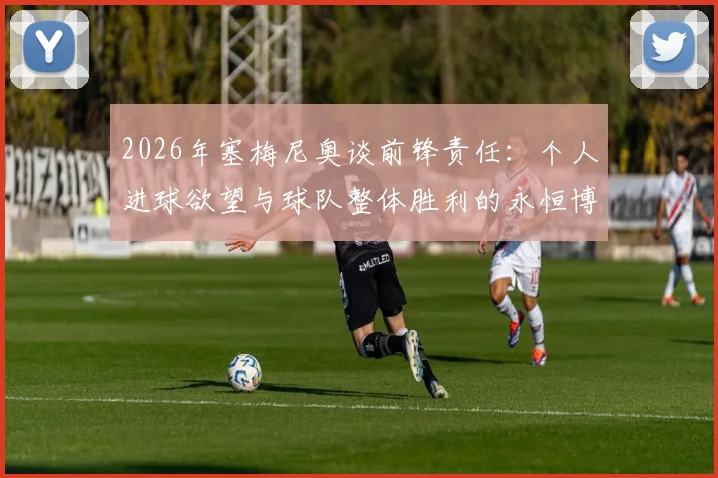 2026年塞梅尼奥谈前锋责任：个人进球欲望与球队整体胜利的永恒博弈