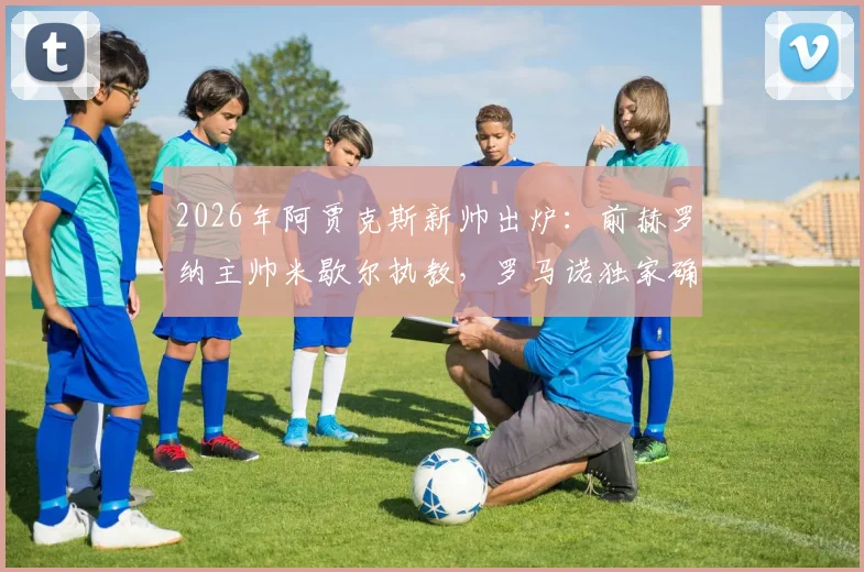 2026年阿贾克斯新帅出炉：前赫罗纳主帅米歇尔执教，罗马诺独家确认，战术风格与执教前景全面解析