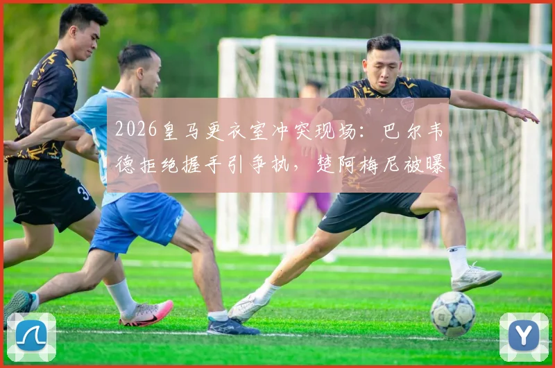 2026皇马更衣室冲突现场:巴尔韦德拒绝握手引争执,楚阿梅尼被曝卷入致队友头部受伤