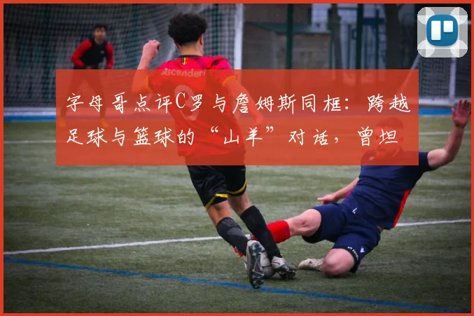 字母哥点评C罗与詹姆斯同框:跨越足球与篮球的“山羊”对话,曾坦言是C罗球迷